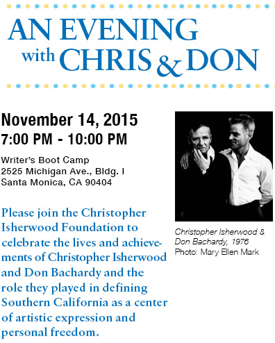 An Evening with Chris & Don - November 14, 2015 - 7:00 PM to 10:00 PM - Writer's Boot Camp, 2525 Michigan Ave., Bldg. I, Santa Monica, CA 90404 - Please join the Christopher Isherwood Foundation to celebrate the lives and achievements of Christopher Isherwood and Don Bachardy and the role they played in defining Southern California as a center of artistic expression and personal freedom.
